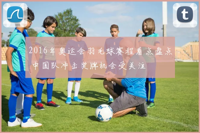 2016年奥运会羽毛球赛程看点盘点 中国队冲击奖牌机会受关注