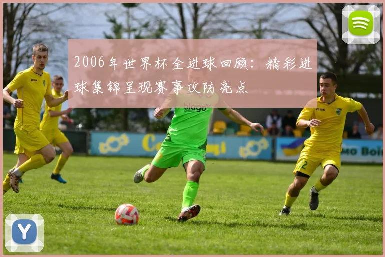 2006年世界杯全进球回顾:精彩进球集锦呈现赛事攻防亮点