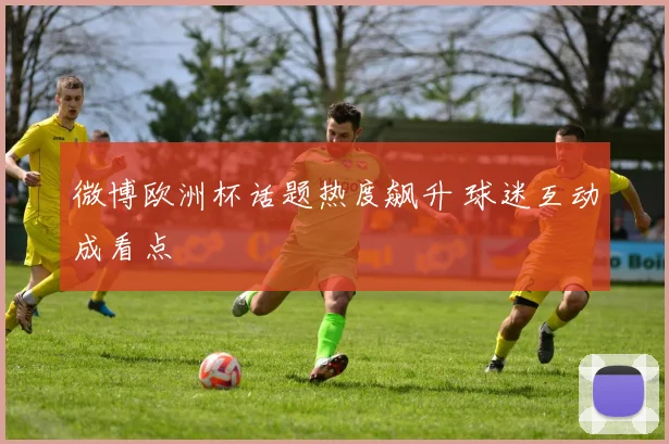 微博欧洲杯话题热度飙升 球迷互动成看点