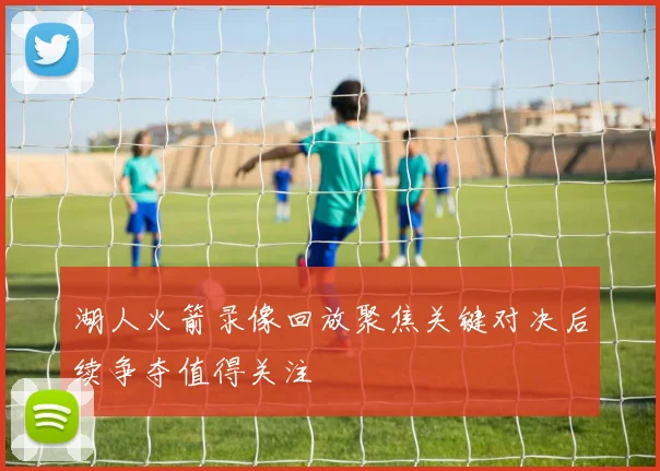 湖人火箭录像回放聚焦关键对决后续争夺值得关注