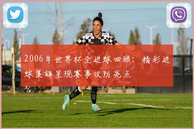 2006年世界杯全进球回顾:精彩进球集锦呈现赛事攻防亮点