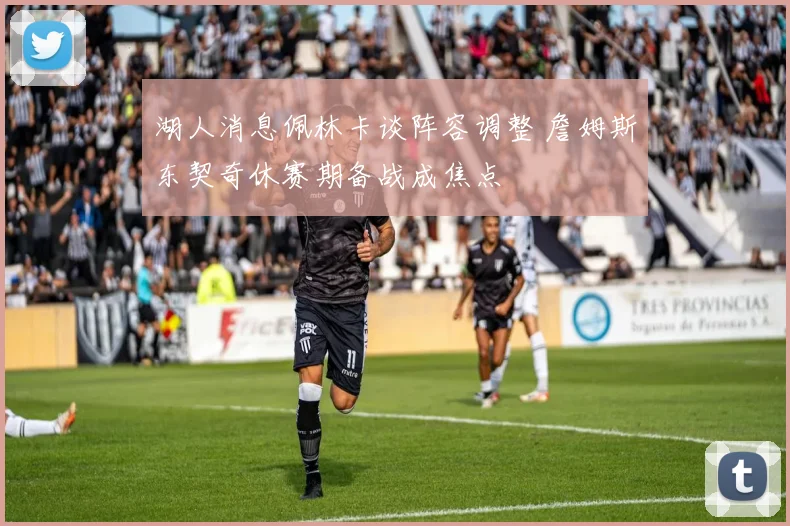 湖人消息佩林卡谈阵容调整 詹姆斯东契奇休赛期备战成焦点
