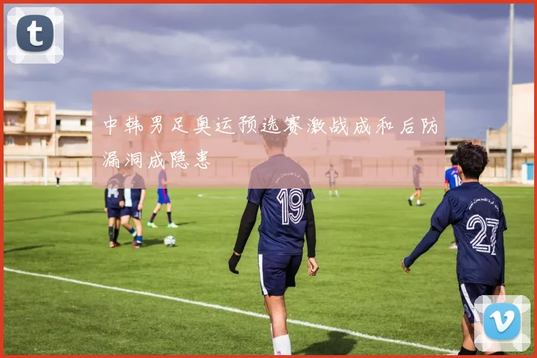 中韩男足奥运预选赛激战成和后防漏洞成隐患