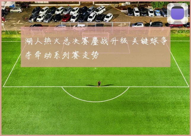 湖人热火总决赛鏖战升级 关键球争夺牵动系列赛走势