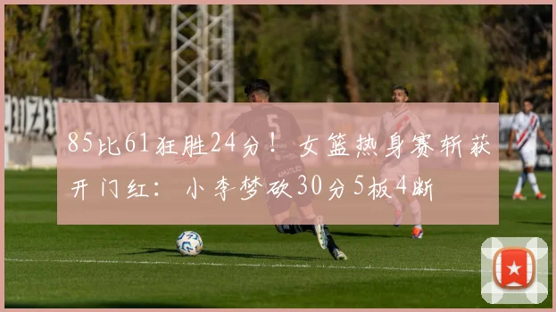 85比61狂胜24分!女篮热身赛斩获开门红:小李梦砍30分5板4断