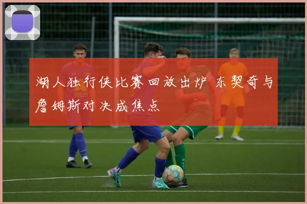 湖人独行侠比赛回放出炉 东契奇与詹姆斯对决成焦点