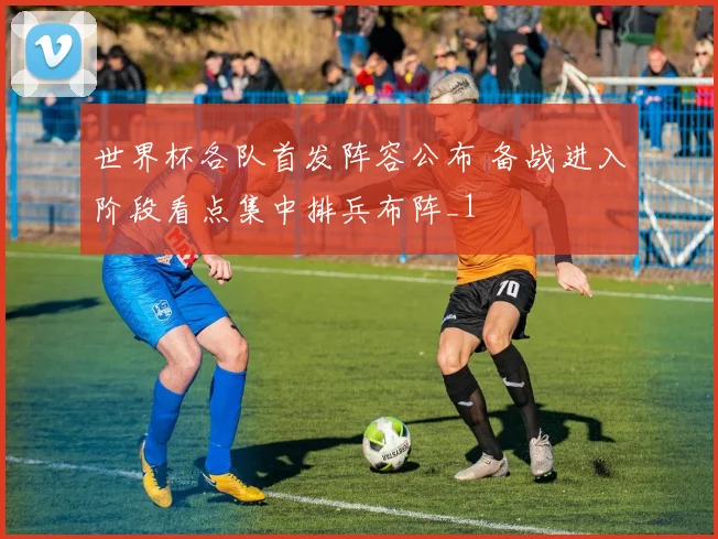 世界杯各队首发阵容公布 备战进入阶段看点集中排兵布阵_1