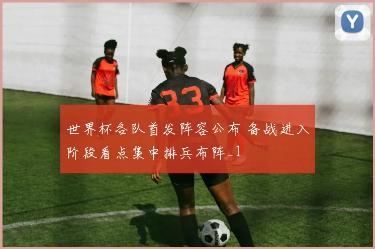 世界杯各队首发阵容公布 备战进入阶段看点集中排兵布阵_1