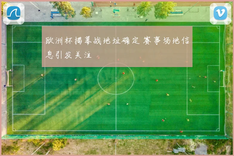 欧洲杯揭幕战地址确定 赛事场地信息引发关注