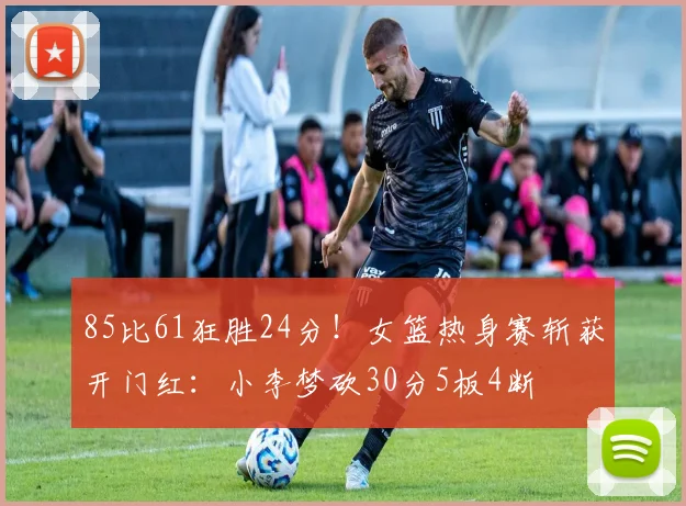 85比61狂胜24分!女篮热身赛斩获开门红:小李梦砍30分5板4断