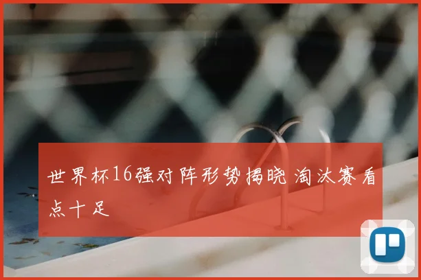 世界杯16强对阵形势揭晓 淘汰赛看点十足