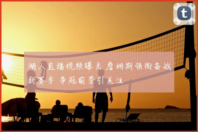 湖人直播视频曝光 詹姆斯领衔备战新赛季 争冠前景引关注