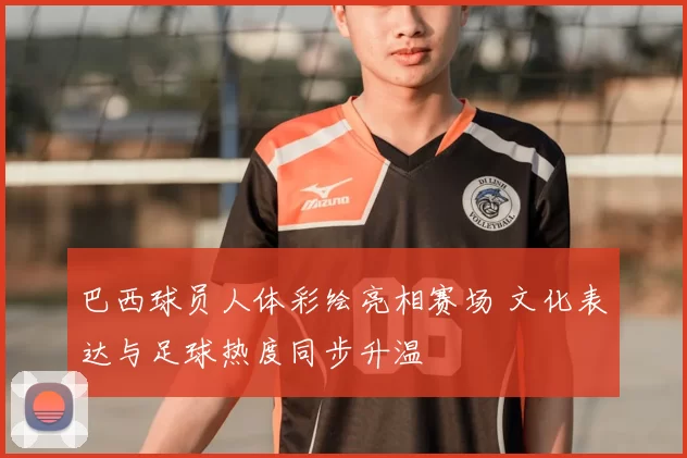 巴西球员人体彩绘亮相赛场 文化表达与足球热度同步升温