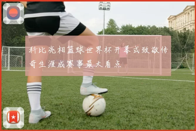 科比亮相篮球世界杯开幕式致敬传奇生涯成赛事最大看点