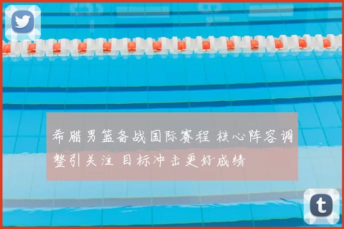 希腊男篮备战国际赛程 核心阵容调整引关注 目标冲击更好成绩