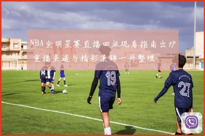 NBA全明星赛直播回放观看指南出炉 重播渠道与精彩集锦一并整理