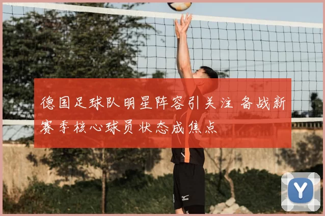 德国足球队明星阵容引关注 备战新赛季核心球员状态成焦点