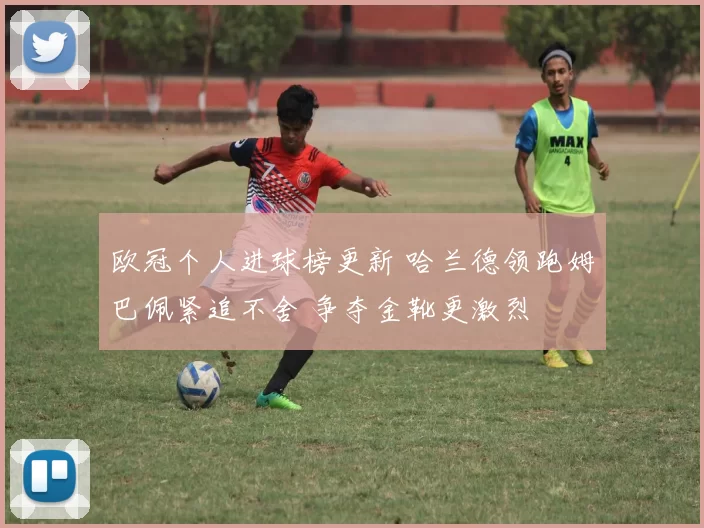 欧冠个人进球榜更新 哈兰德领跑姆巴佩紧追不舍 争夺金靴更激烈