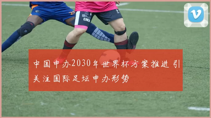中国申办2030年世界杯方案推进 引关注国际足坛申办形势