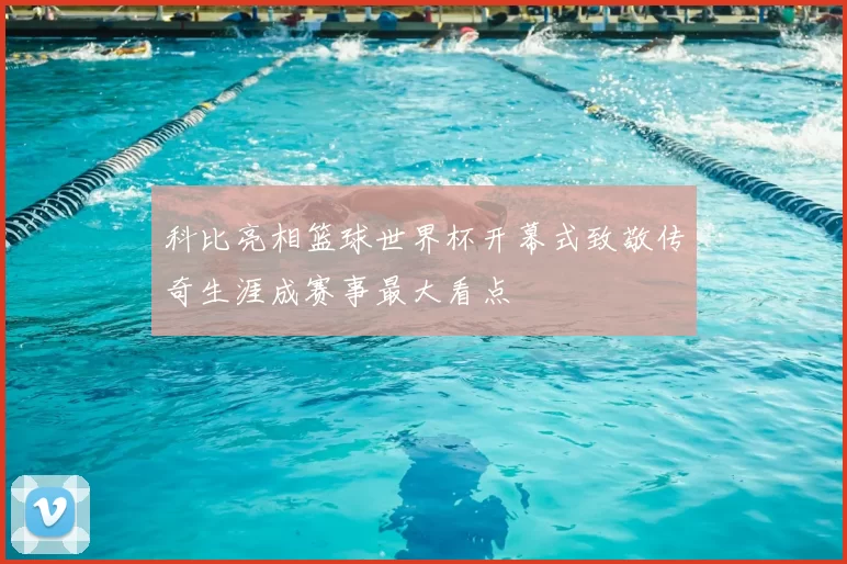 科比亮相篮球世界杯开幕式致敬传奇生涯成赛事最大看点