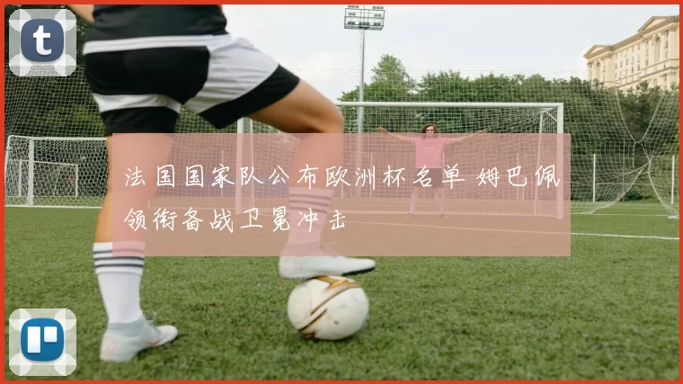 法国国家队公布欧洲杯名单 姆巴佩领衔备战卫冕冲击