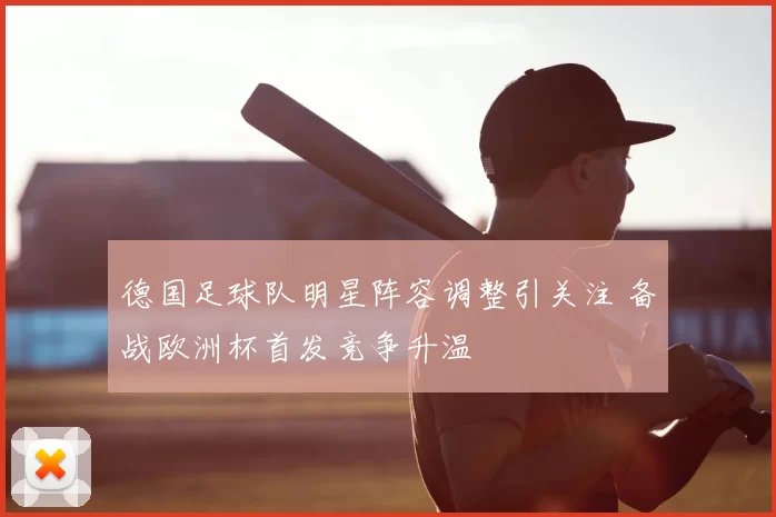 德国足球队明星阵容调整引关注 备战欧洲杯首发竞争升温