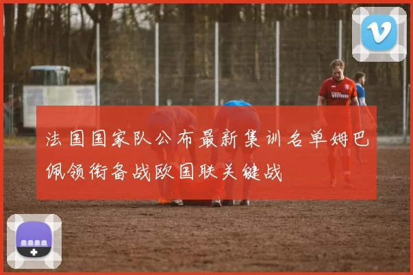 法国国家队公布最新集训名单姆巴佩领衔备战欧国联关键战