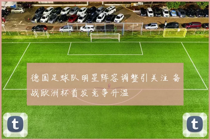 德国足球队明星阵容调整引关注 备战欧洲杯首发竞争升温