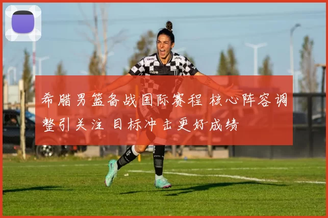 希腊男篮备战国际赛程 核心阵容调整引关注 目标冲击更好成绩