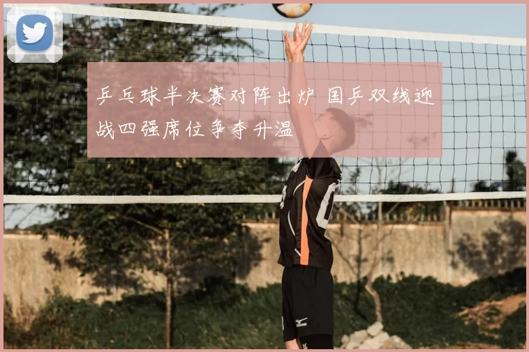 乒乓球半决赛对阵出炉 国乒双线迎战四强席位争夺升温