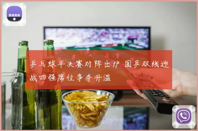 乒乓球半决赛对阵出炉 国乒双线迎战四强席位争夺升温